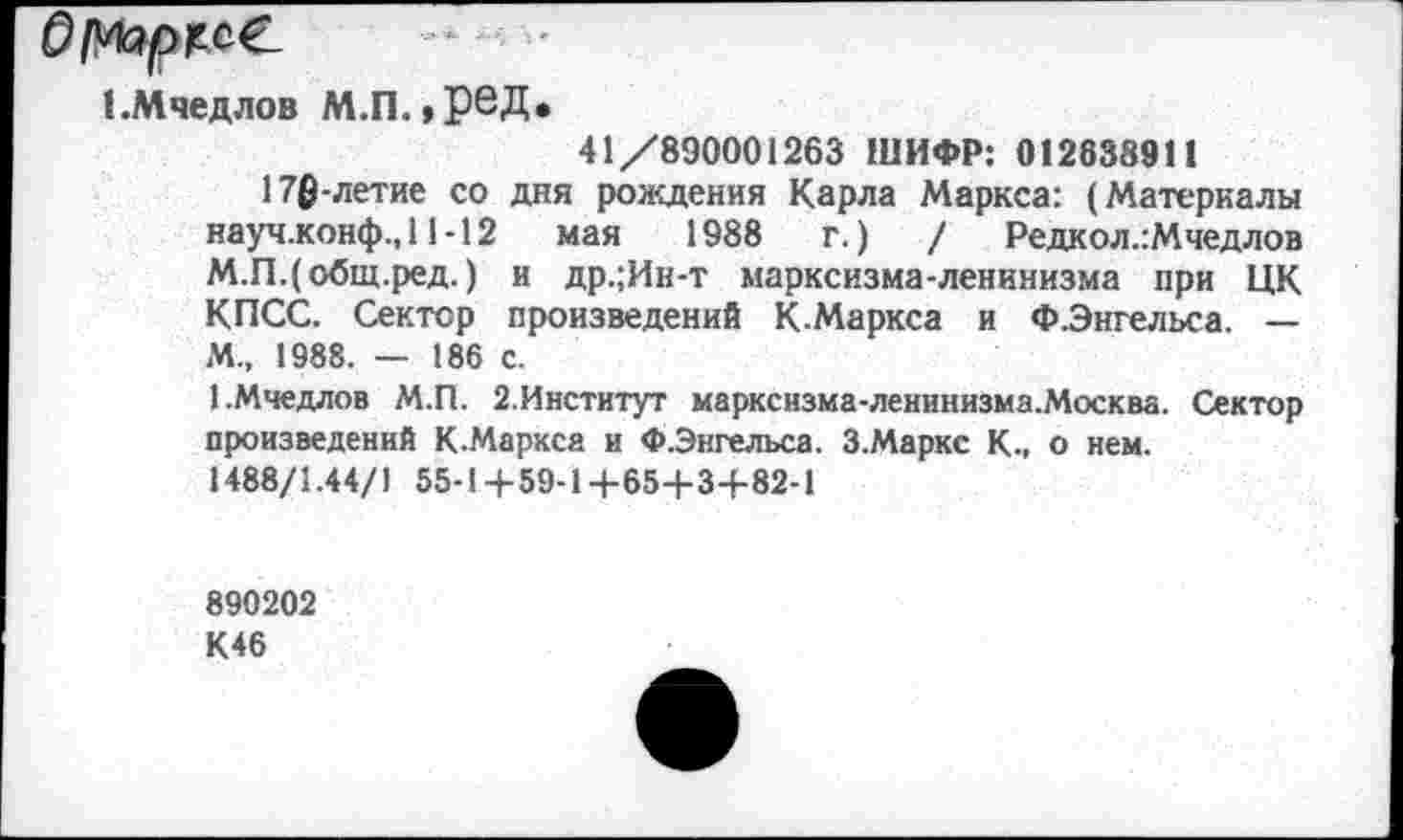 ﻿ЕМчедлов М.П.,реД.
41/890001263 ШИФР: 012838911
176-летие со дня рождения Карла Маркса: (Материалы науч.конф.,11-12 мая 1988	г.)	/ Редкол.:Мчедлов
М.П.(общ.ред. ) и др.;Ин-т марксизма-ленинизма при ЦК КПСС. Сектор произведений К Маркса и ФЭнгельса. — М„ 1988. — 186 с.
ЕМчедлов М.П. 2.Институт маркснзма-ленинизма.Москва. Сектор произведений К.Маркса и Ф.Энгельса. З.Маркс К., о нем.
1488/1.44/1 55-1+59-1+65+3+82-1
890202
К46